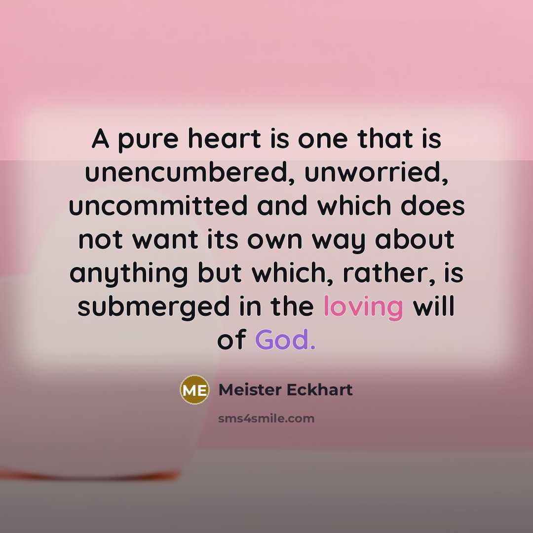 “A pure heart is one that is unencumbered, unworried, uncommitted and which does not want its own way about anything but which, rather, is submerged in the loving will of God.” quote by Meister Eckhart