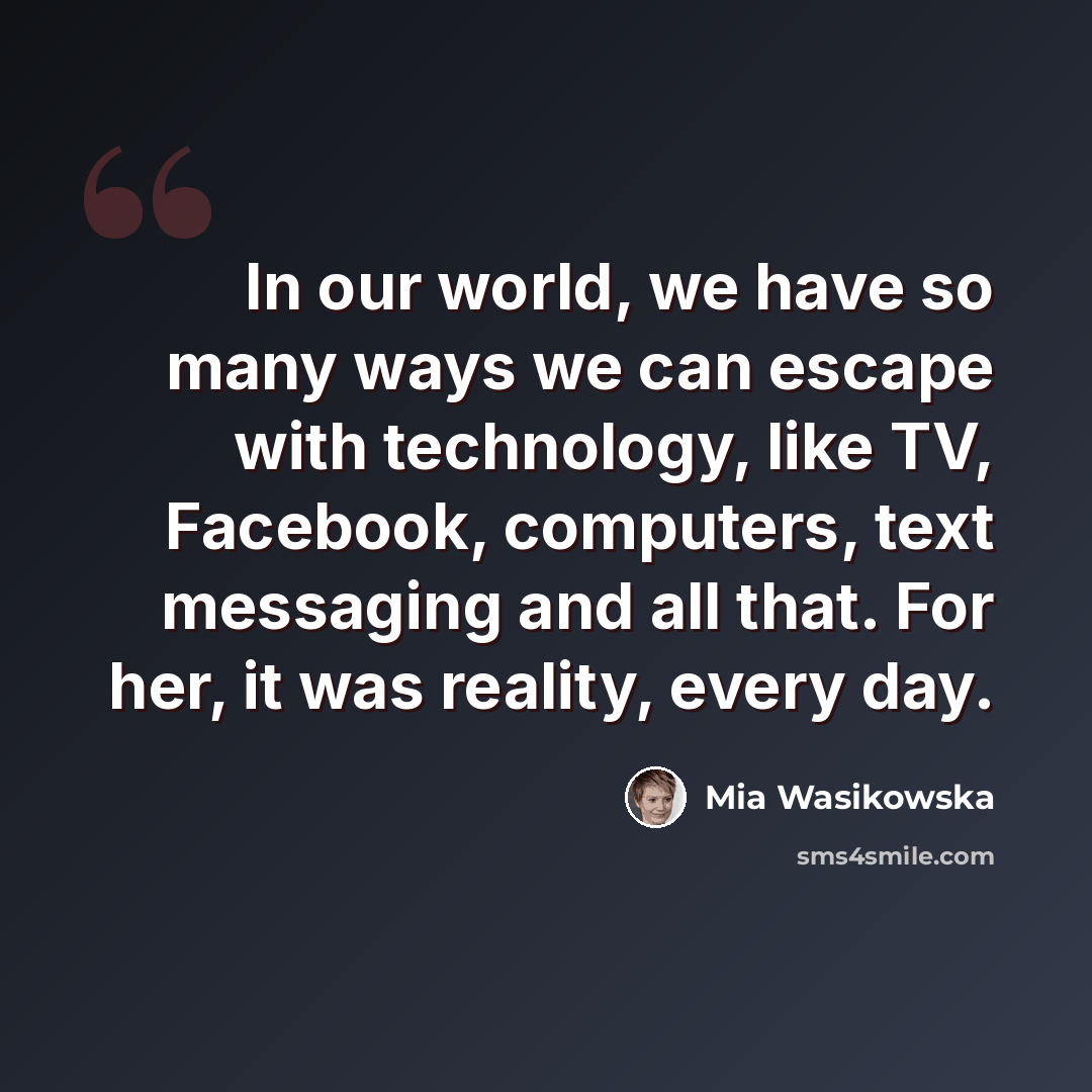 “In our world, we have so many ways we can escape with technology, like TV, Facebook, computers, text messaging and all that. For her, it was reality, every day.” quote by Mia Wasikowska