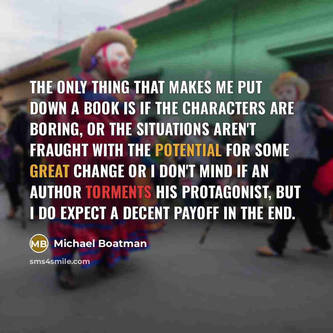 “The only thing that makes me put down a book is if the characters are boring, or the situations aren't fraught with the potential for some great change or I don't mind if an author torments his protagonist, but I do expect a decent payoff in the end.” quote by Michael Boatman