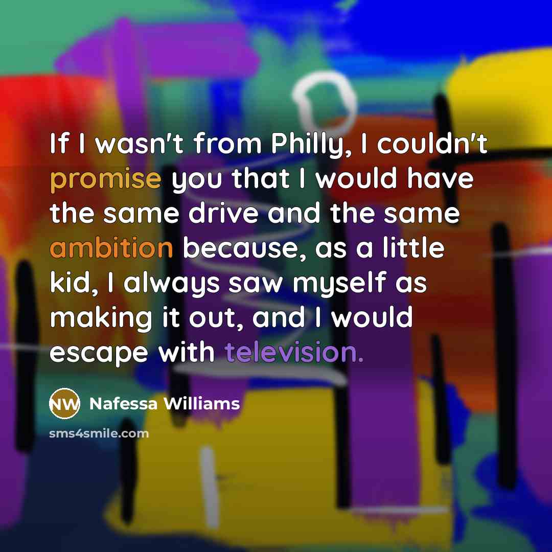 “If I wasn't from Philly, I couldn't promise you that I would have the same drive and the same ambition because, as a little kid, I always saw myself as making it out, and I would escape with television.” quote by Nafessa Williams