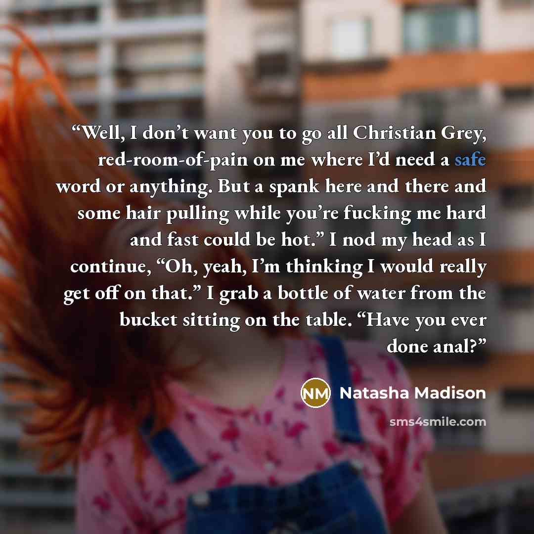 “Well, I don’t want you to go all Christian Grey, red-room-of-pain on me where I’d need a safe word or anything. But a spank here and there and some hair pulling while you’re fucking me hard and fast could be hot.” I nod my head as I continue, “Oh, yeah, I’m thinking I would really get off on…” quote by Natasha Madison