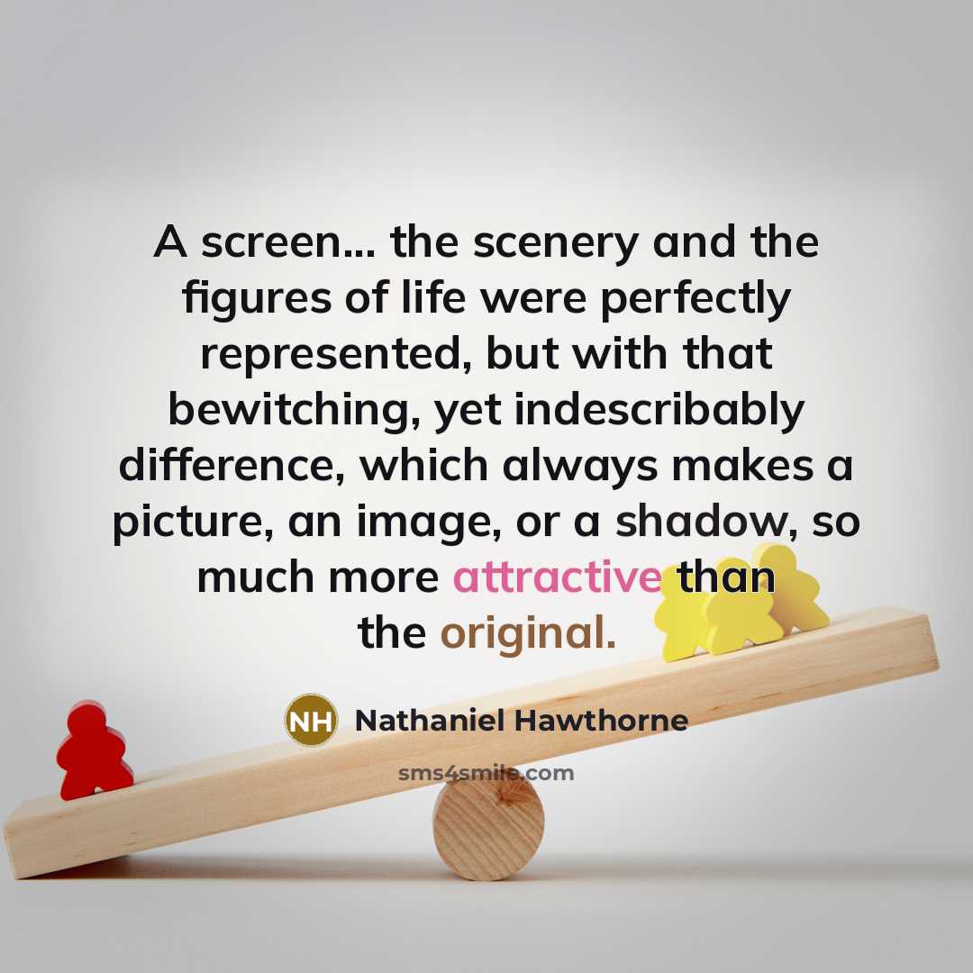 “A screen... the scenery and the figures of life were perfectly represented, but with that bewitching, yet indescribably difference, which always makes a picture, an image, or a shadow, so much more attractive than the original.” quote by Nathaniel Hawthorne