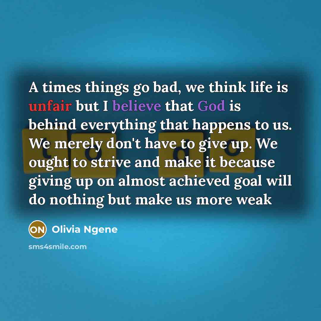 “A times things go bad, we think life is unfair but I believe that God is behind everything that happens to us. We merely don't have to give up. We ought to strive and make it because giving up on almost achieved goal will do nothing but make us more weak” quote by Olivia Ngene
