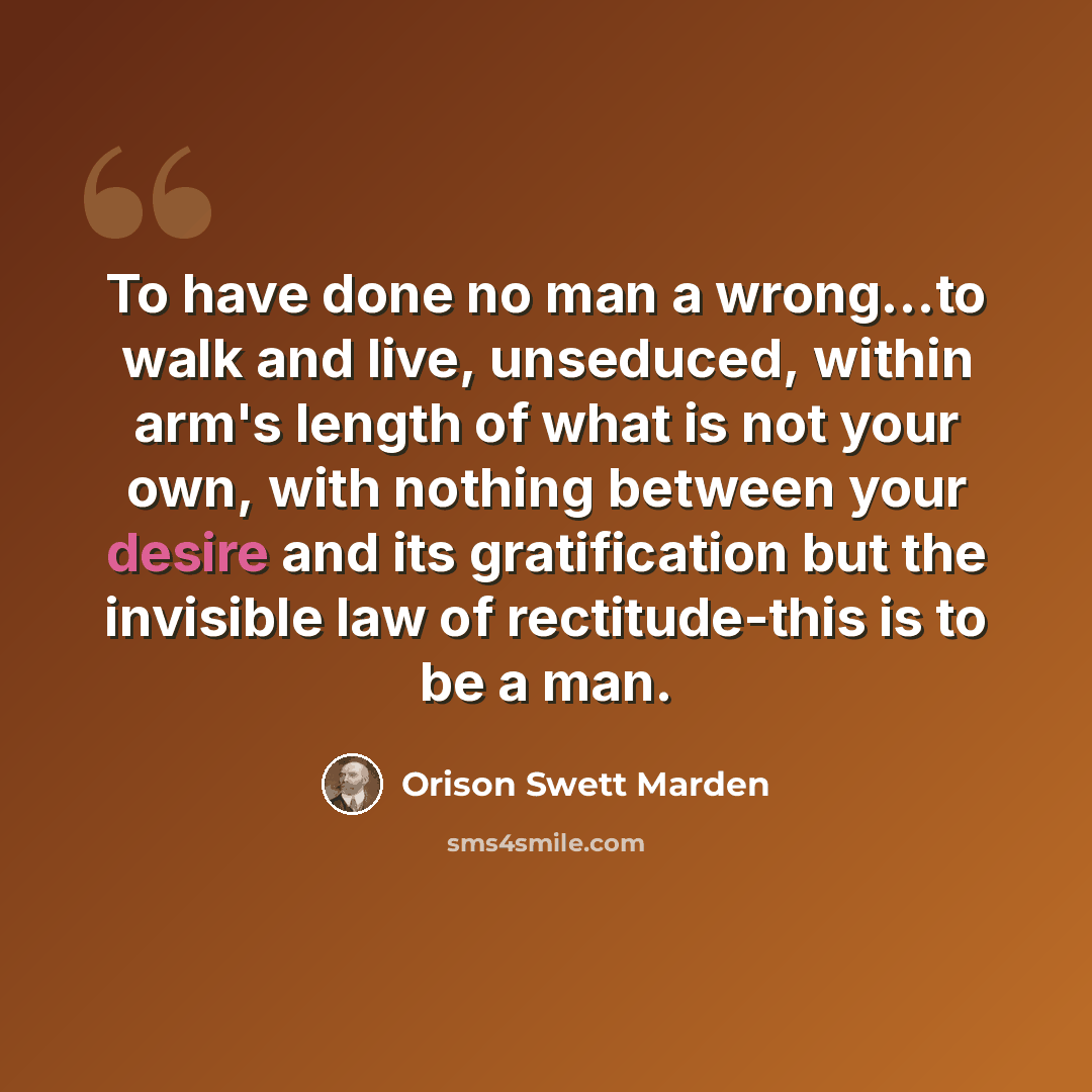 “To have done no man a wrong...to walk and live, unseduced, within arm's length of what is not your own, with nothing between your desire and its gratification but the invisible law of rectitude-this is to be a man.” quote by Orison Swett Marden