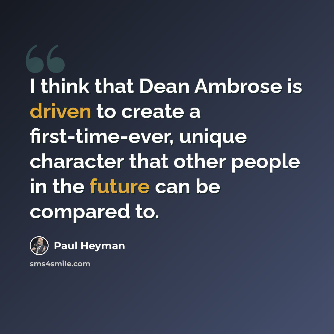 “I think that Dean Ambrose is driven to create a first-time-ever, unique character that other people in the future can be compared to.” quote by Paul Heyman