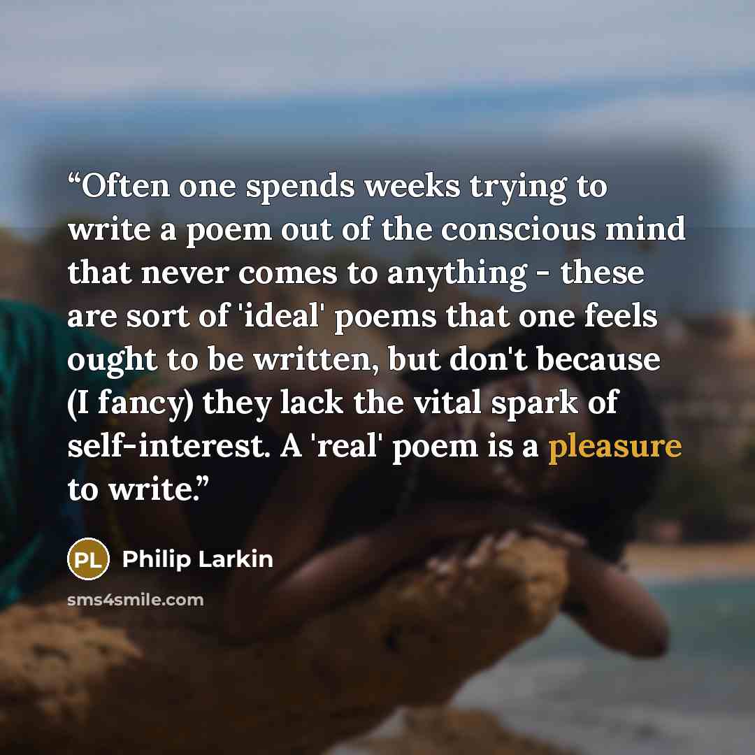 “Often one spends weeks trying to write a poem out of the conscious mind that never comes to anything - these are sort of 'ideal' poems that one feels ought to be written, but don't because (I fancy) they lack the vital spark of self-interest. A 'real' poem is a pleasure to write.” quote by Philip Larkin