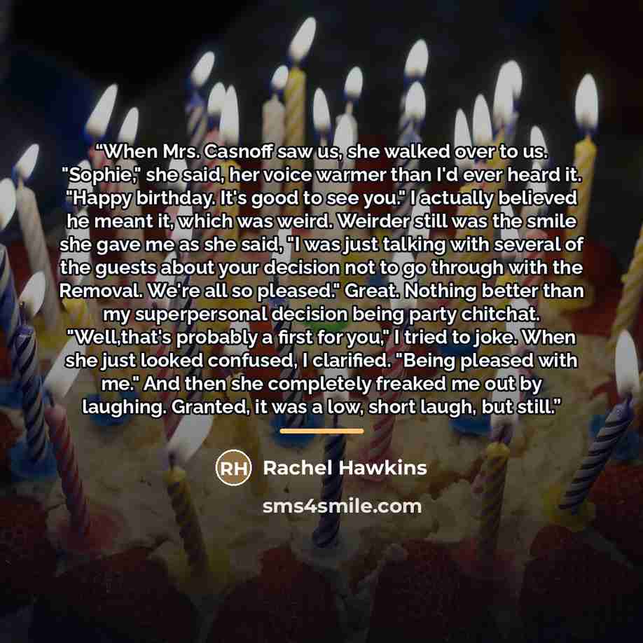 “When Mrs. Casnoff saw us, she walked over to us. "Sophie," she said, her voice warmer than I'd ever heard it. "Happy birthday. It's good to see you." I actually believed he meant it, which was weird. Weirder still was the smile she gave me as she said, "I was just talking with several of the…” quote by Rachel Hawkins