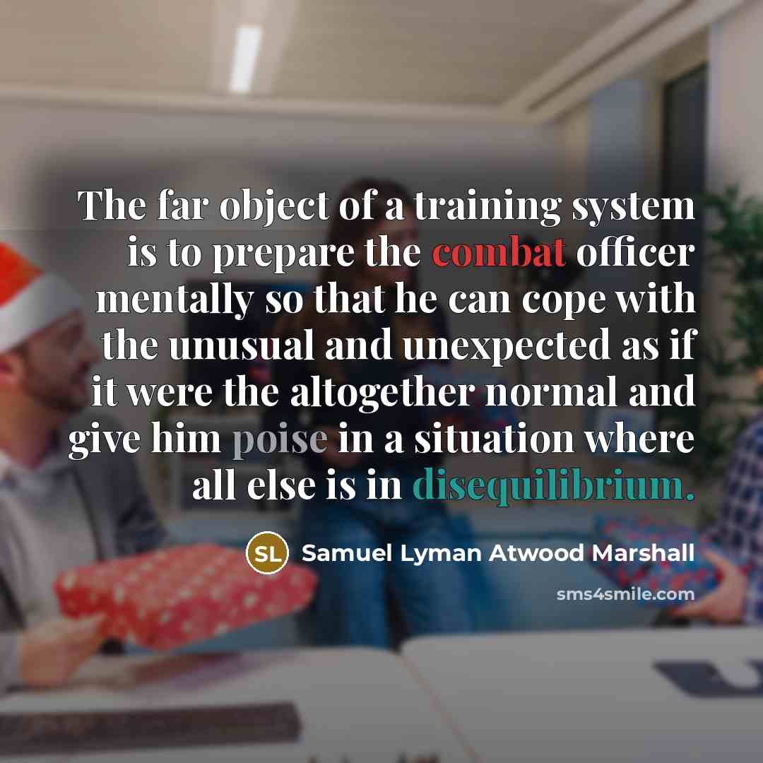 “The far object of a training system is to prepare the combat officer mentally so that he can cope with the unusual and unexpected as if it were the altogether normal and give him poise in a situation where all else is in disequilibrium.” quote by Samuel Lyman Atwood Marshall