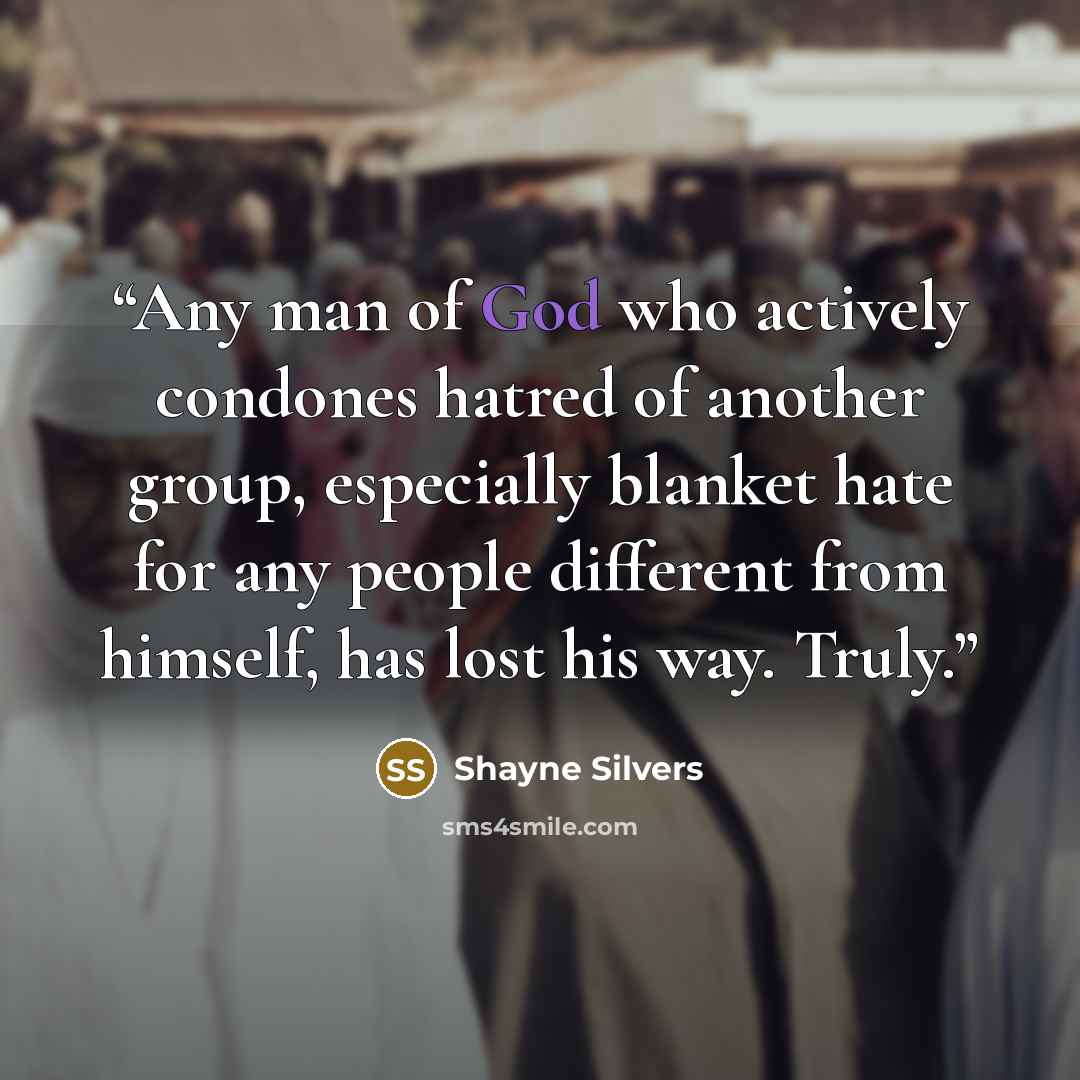 “Any man of God who actively condones hatred of another group, especially blanket hate for any people different from himself, has lost his way. Truly.” quote by Shayne Silvers