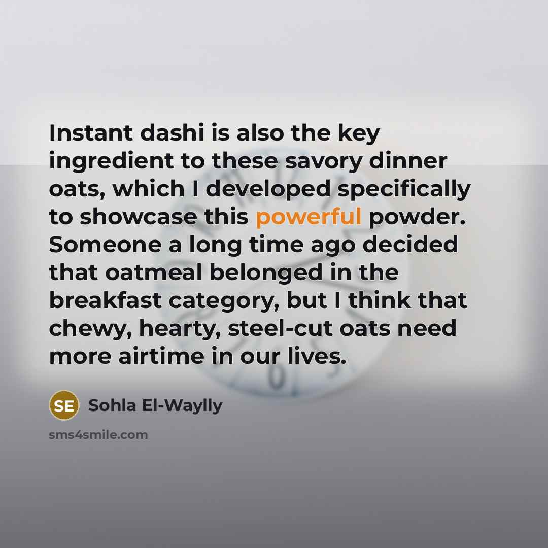 “Instant dashi is also the key ingredient to these savory dinner oats, which I developed specifically to showcase this powerful powder. Someone a long time ago decided that oatmeal belonged in the breakfast category, but I think that chewy, hearty, steel-cut oats need more airtime in our lives.” quote by Sohla El-Waylly