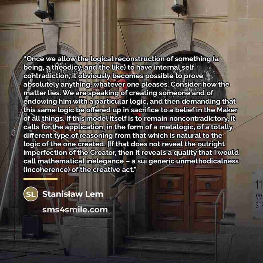 “Once we allow the logical reconstruction of something (a being, a theodicy, and the like) to have internal self contradiction, it obviously becomes possible to prove absolutely anything, whatever one pleases. Consider how the matter lies. We are speaking of creating someone and of endowing him…” quote by Stanisław Lem