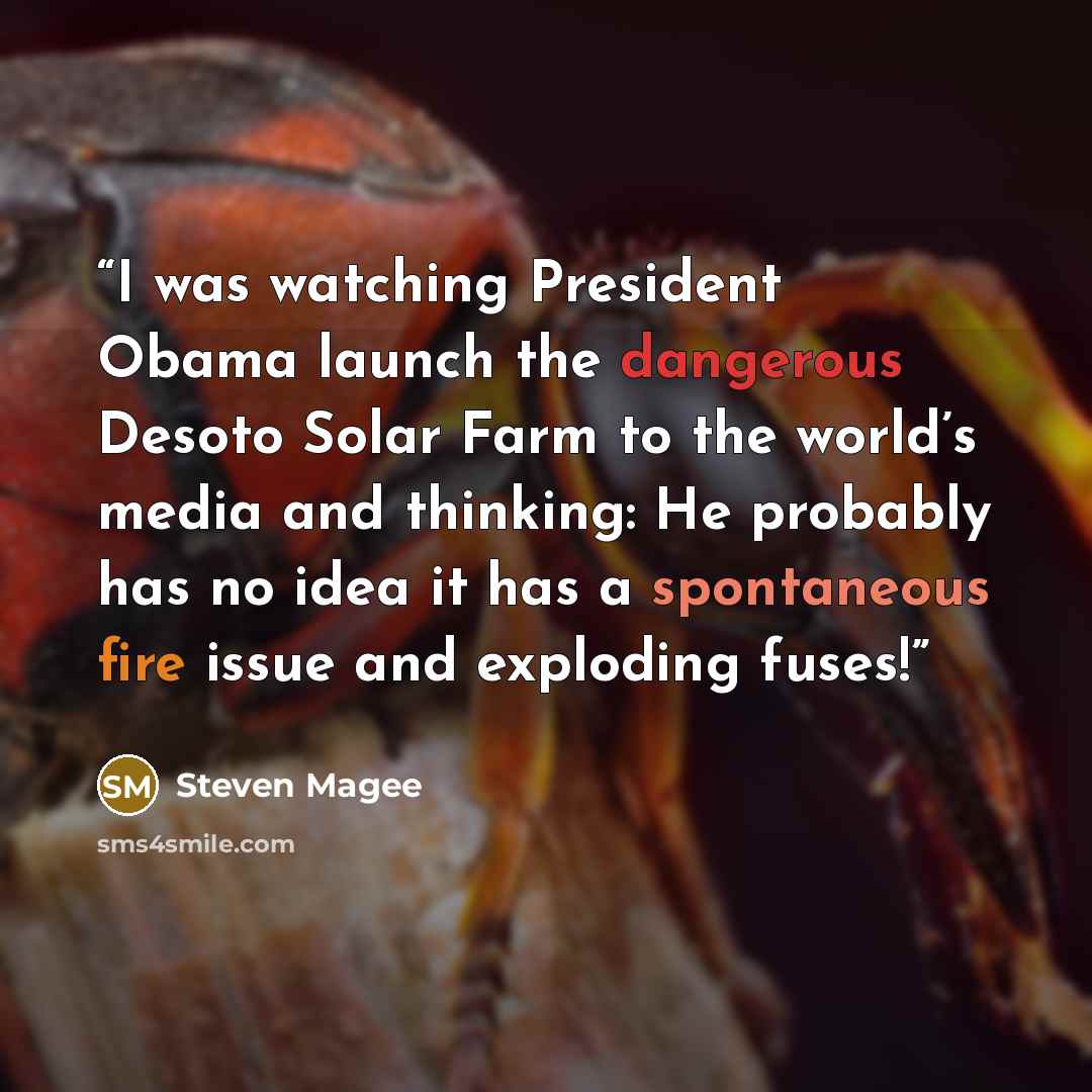 “I was watching President Obama launch the dangerous Desoto Solar Farm to the world’s media and thinking: He probably has no idea it has a spontaneous fire issue and exploding fuses!” quote by Steven Magee