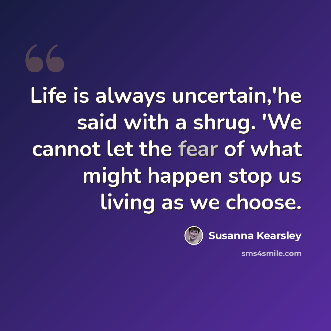 “Life is always uncertain,'he said with a shrug. 'We cannot let the fear of what might happen stop us living as we choose.” quote by Susanna Kearsley