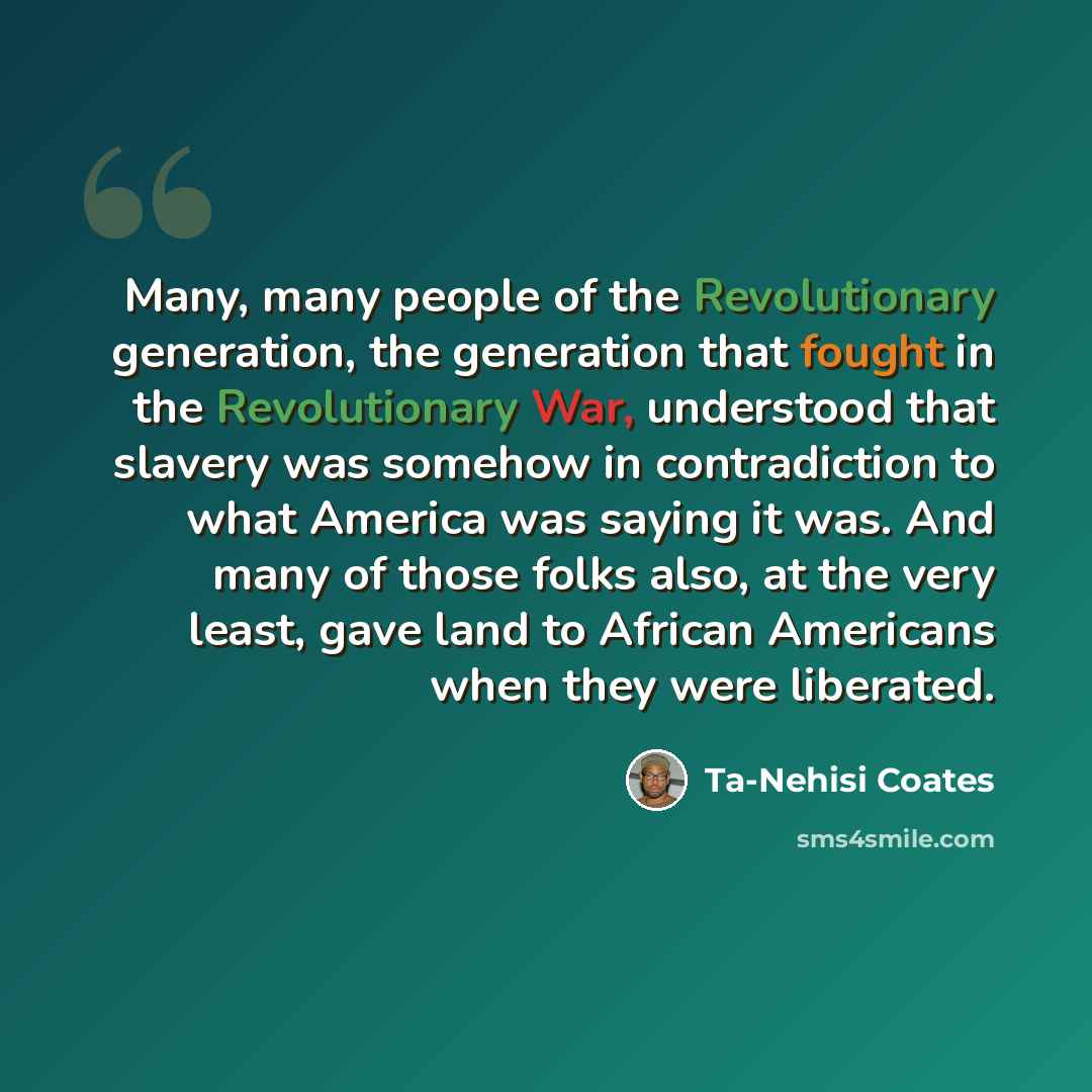 “Many, many people of the Revolutionary generation, the generation that fought in the Revolutionary War, understood that slavery was somehow in contradiction to what America was saying it was. And many of those folks also, at the very least, gave land to African Americans when they were liberated.” quote by Ta-Nehisi Coates