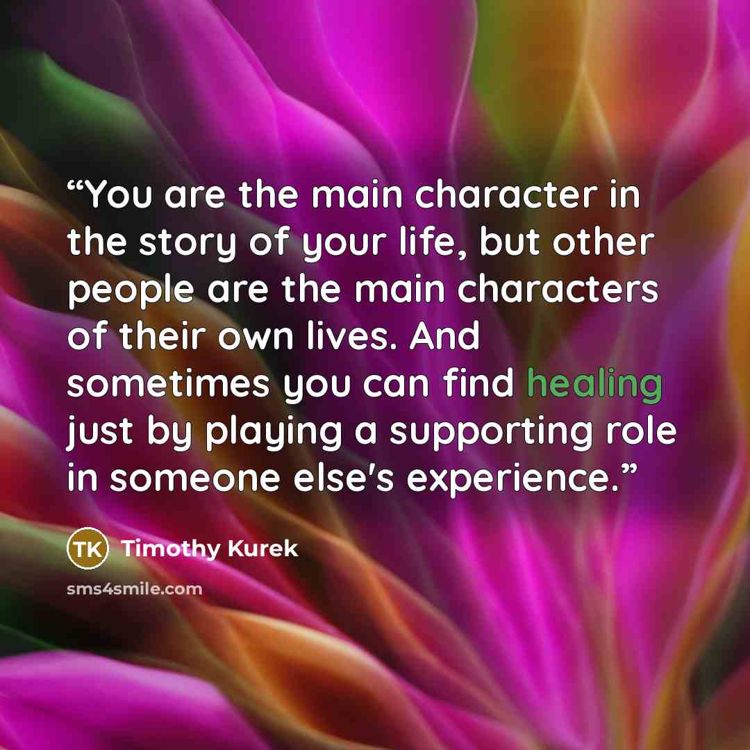 “You are the main character in the story of your life, but other people are the main characters of their own lives. And sometimes you can find healing just by playing a supporting role in someone else's experience.” quote by Timothy Kurek