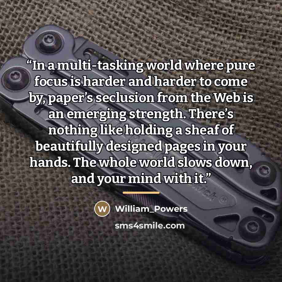 “In a multi-tasking world where pure focus is harder and harder to come by, paper’s seclusion from the Web is an emerging strength. There’s nothing like holding a sheaf of beautifully designed pages in your hands. The whole world slows down, and your mind with it.” quote by William_Powers