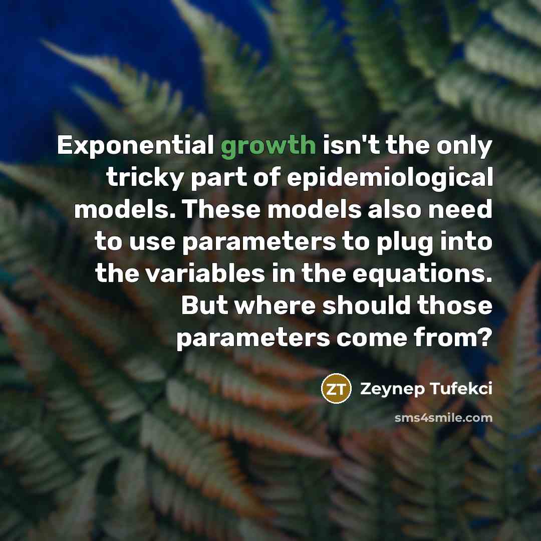 “Exponential growth isn't the only tricky part of epidemiological models. These models also need to use parameters to plug into the variables in the equations. But where should those parameters come from?” quote by Zeynep Tufekci