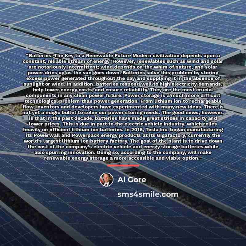 “Batteries: The Key to a Renewable Future Modern civilization depends upon a constant, reliable stream of energy. However, renewables such as wind and solar are notoriously intermittent; wind depends on the whim of nature, and solar power dries up as the sun goes down. Batteries solve this problem…” quote by Al Gore
