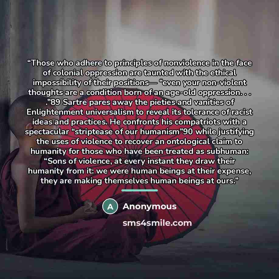 “Those who adhere to principles of nonviolence in the face of colonial oppression are taunted with the ethical impossibility of their positions— “even your non-violent thoughts are a condition born of an age-old oppression. . . .”89 Sartre pares away the pieties and vanities of Enlightenment…” quote by Anonymous