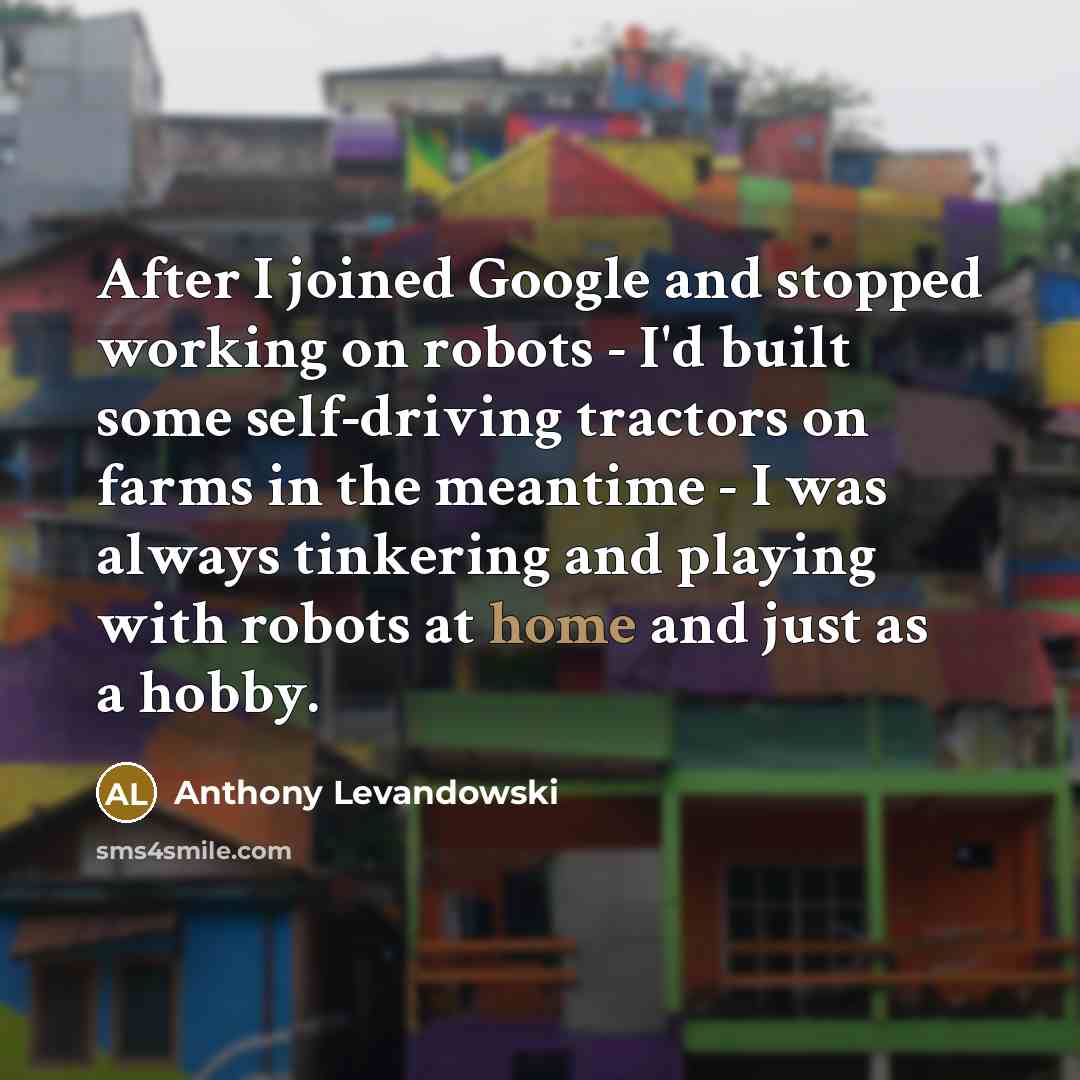 “After I joined Google and stopped working on robots - I'd built some self-driving tractors on farms in the meantime - I was always tinkering and playing with robots at home and just as a hobby.” quote by Anthony Levandowski