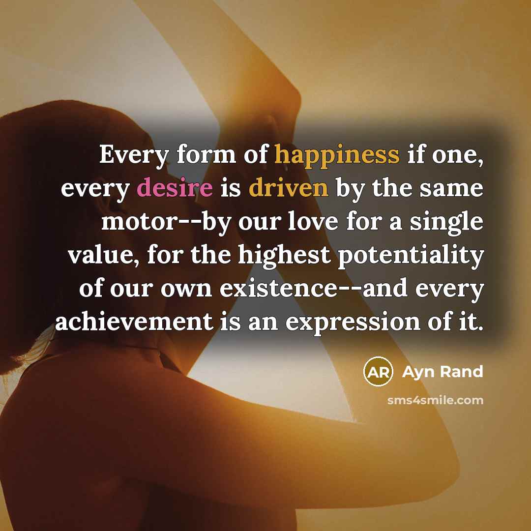 “Every form of happiness if one, every desire is driven by the same motor--by our love for a single value, for the highest potentiality of our own existence--and every achievement is an expression of it.” quote by Ayn Rand