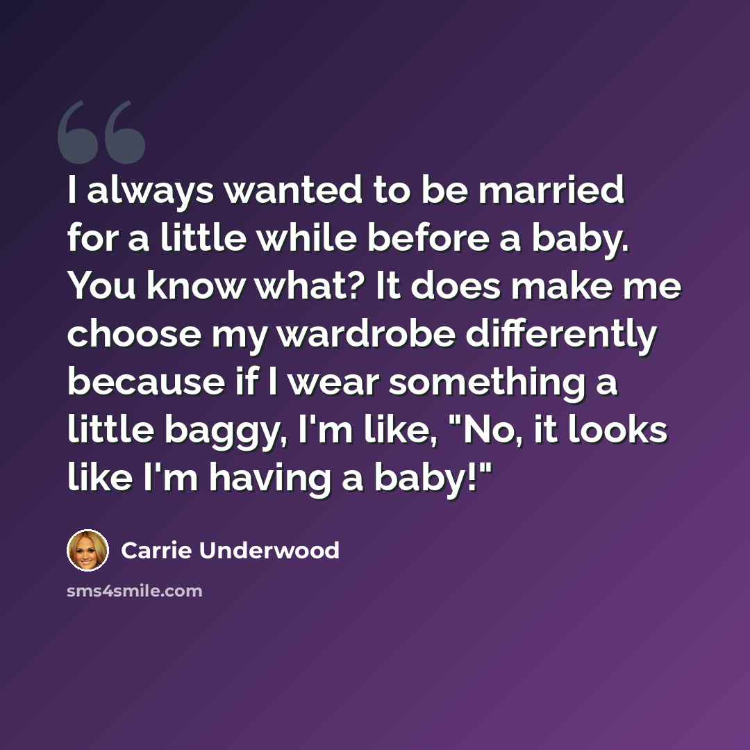 “I always wanted to be married for a little while before a baby. You know what? It does make me choose my wardrobe differently because if I wear something a little baggy, I'm like, "No, it looks like I'm having a baby!"” quote by Carrie Underwood