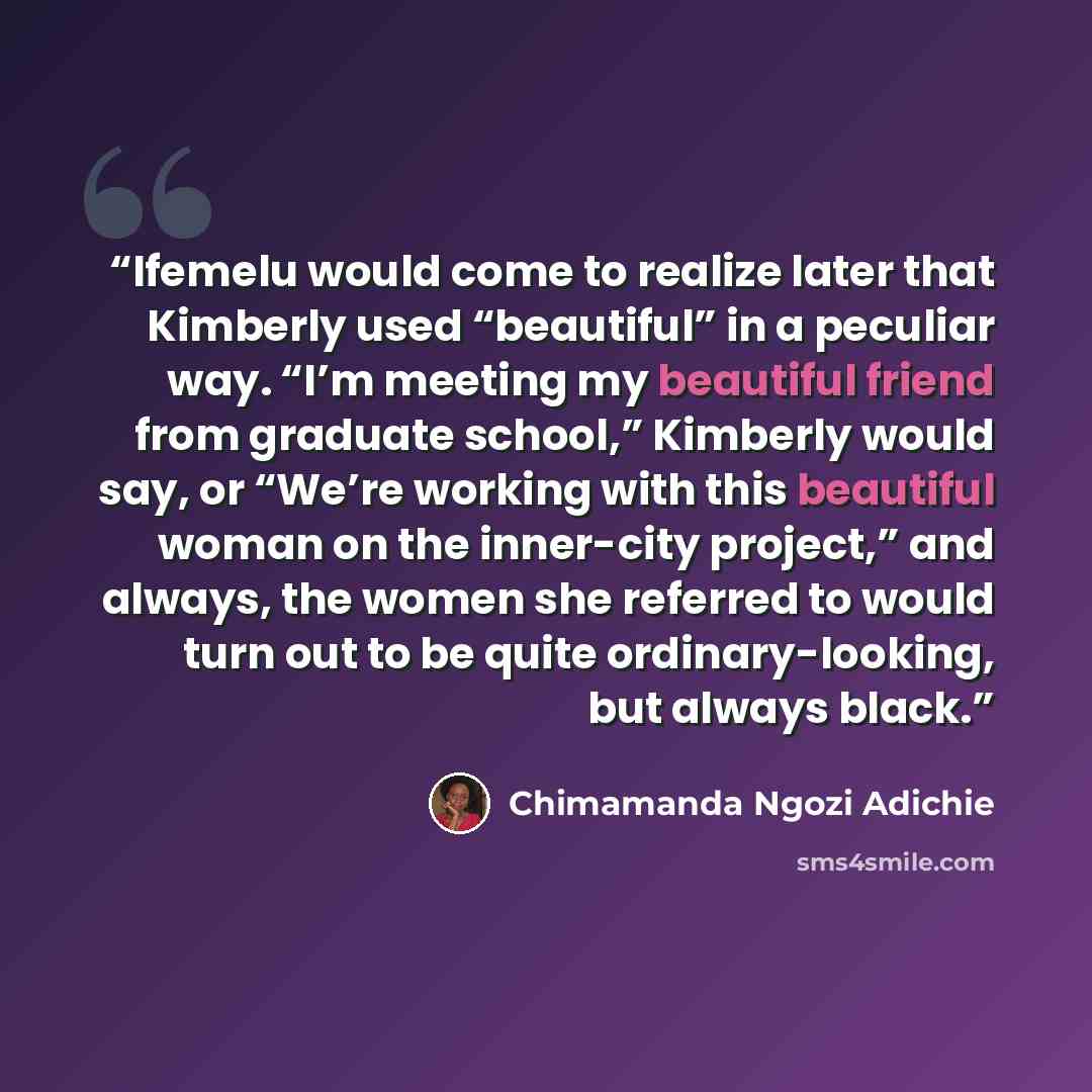 “Ifemelu would come to realize later that Kimberly used “beautiful” in a peculiar way. “I’m meeting my beautiful friend from graduate school,” Kimberly would say, or “We’re working with this beautiful woman on the inner-city project,” and always, the women she referred to would turn out to be quite…” quote by Chimamanda Ngozi Adichie