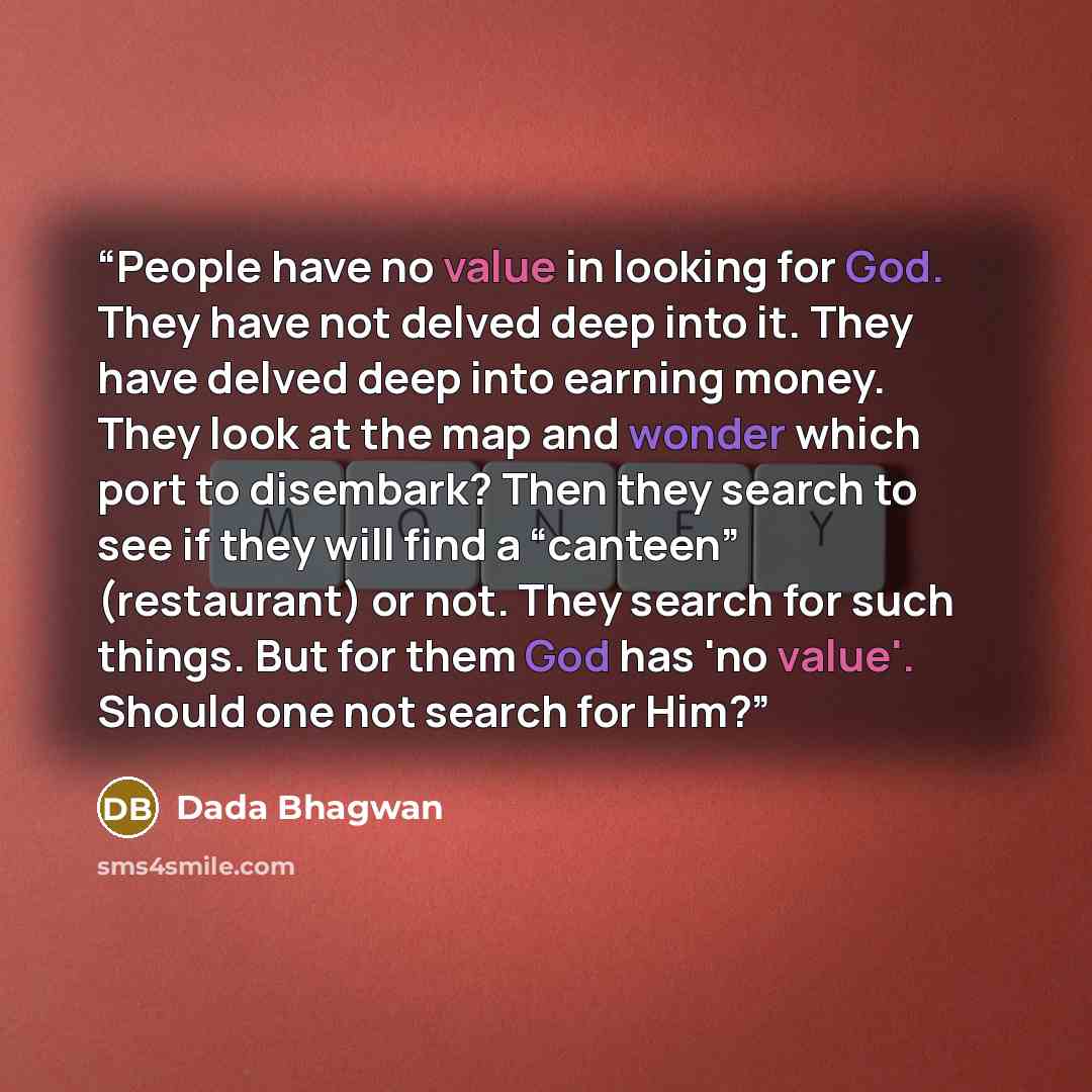 “People have no value in looking for God. They have not delved deep into it. They have delved deep into earning money. They look at the map and wonder which port to disembark? Then they search to see if they will find a “canteen” (restaurant) or not. They search for such things. But for them God…” quote by Dada Bhagwan