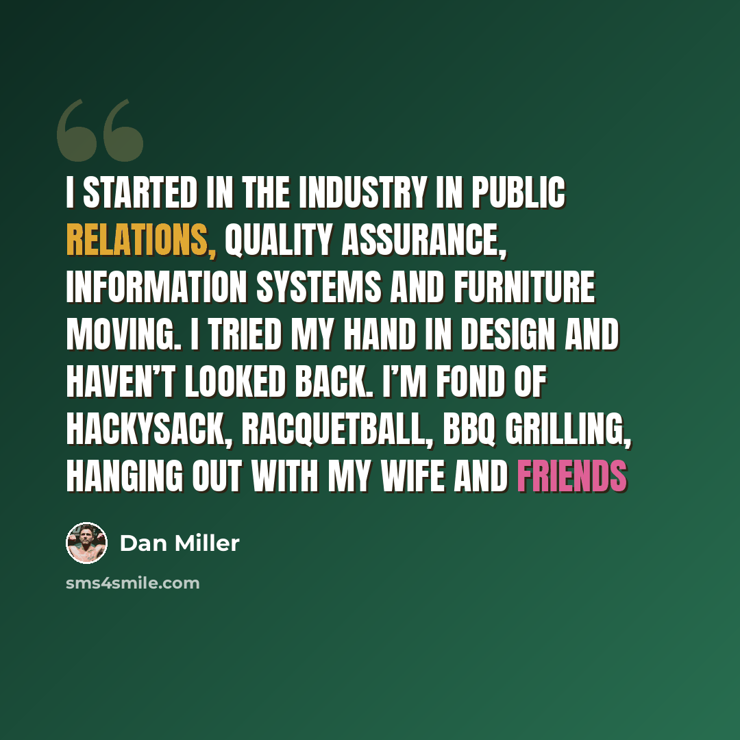 “I started in the industry in Public Relations, Quality Assurance, Information Systems and furniture moving. I tried my hand in design and haven’t looked back. I’m fond of hackysack, racquetball, BBQ grilling, hanging out with my wife and friends” quote by Dan Miller