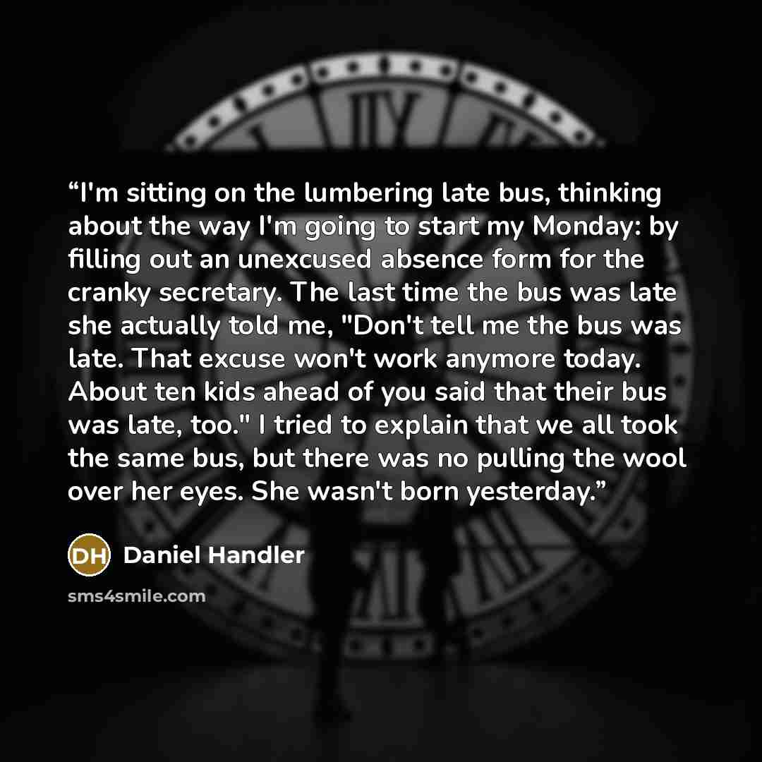 “I'm sitting on the lumbering late bus, thinking about the way I'm going to start my Monday: by filling out an unexcused absence form for the cranky secretary. The last time the bus was late she actually told me, "Don't tell me the bus was late. That excuse won't work anymore today. About ten kids…” quote by Daniel Handler