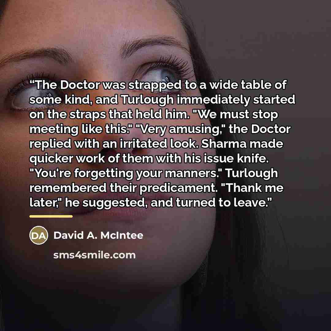 “The Doctor was strapped to a wide table of some kind, and Turlough immediately started on the straps that held him. "We must stop meeting like this." "Very amusing," the Doctor replied with an irritated look. Sharma made quicker work of them with his issue knife. "You're forgetting your manners."…” quote by David A. McIntee