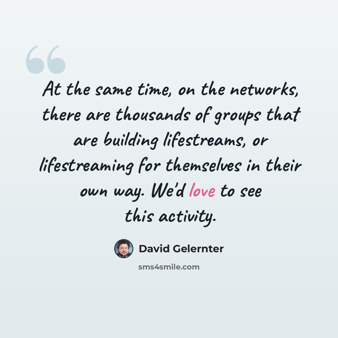 “At the same time, on the networks, there are thousands of groups that are building lifestreams, or lifestreaming for themselves in their own way. We'd love to see this activity.” quote by David Gelernter