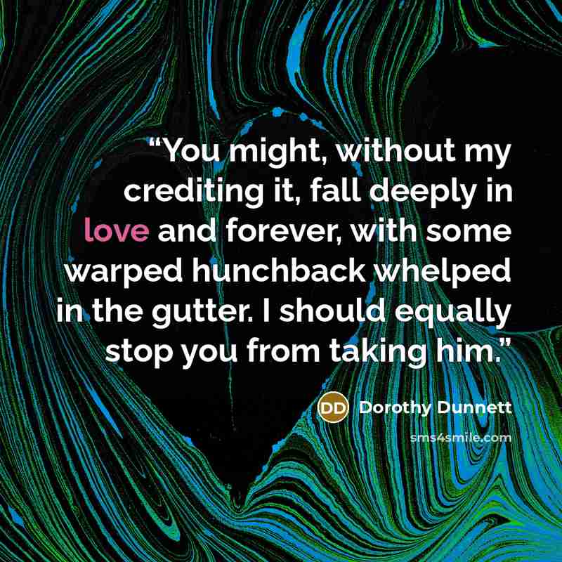 “You might, without my crediting it, fall deeply in love and forever, with some warped hunchback whelped in the gutter. I should equally stop you from taking him.” quote by Dorothy Dunnett