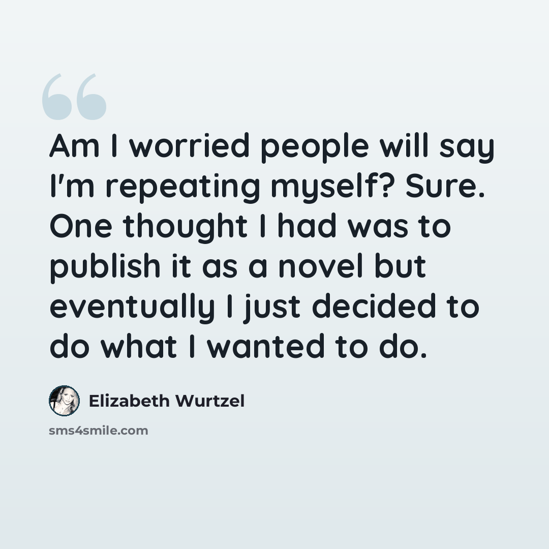 “Am I worried people will say I'm repeating myself? Sure. One thought I had was to publish it as a novel but eventually I just decided to do what I wanted to do.” quote by Elizabeth Wurtzel