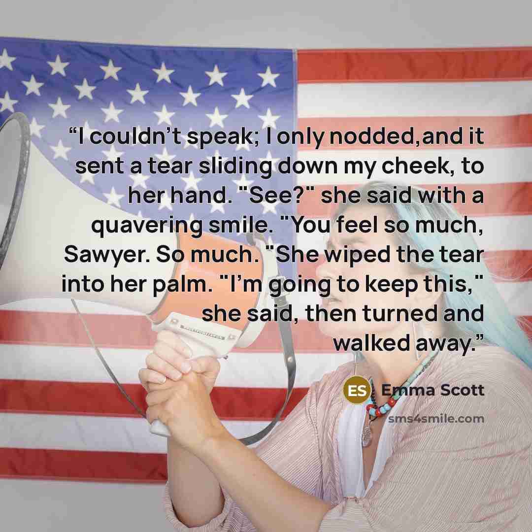 “I couldn't speak; I only nodded,and it sent a tear sliding down my cheek, to her hand. "See?" she said with a quavering smile. "You feel so much, Sawyer. So much. "She wiped the tear into her palm. "I'm going to keep this," she said, then turned and walked away.” quote by Emma Scott