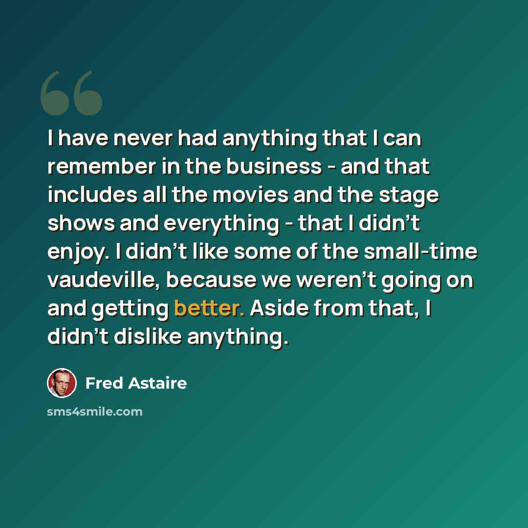 “I have never had anything that I can remember in the business - and that includes all the movies and the stage shows and everything - that I didn't enjoy. I didn't like some of the small-time vaudeville, because we weren't going on and getting better. Aside from that, I didn't dislike anything.” quote by Fred Astaire