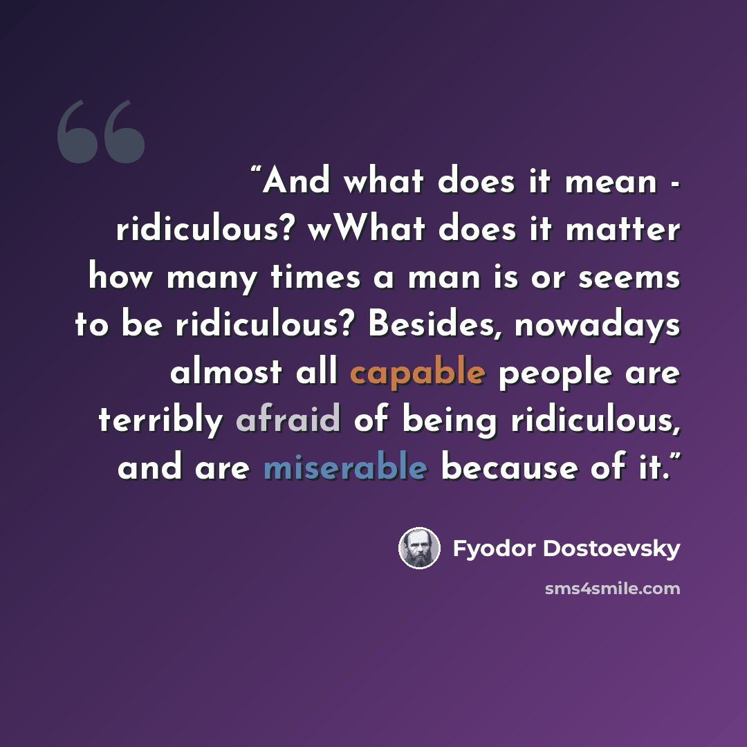 “And what does it mean - ridiculous? wWhat does it matter how many times a man is or seems to be ridiculous? Besides, nowadays almost all capable people are terribly afraid of being ridiculous, and are miserable because of it.” quote by Fyodor Dostoevsky