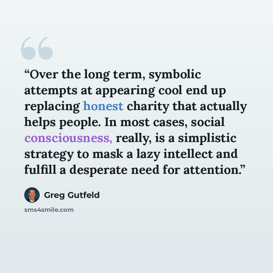 “Over the long term, symbolic attempts at appearing cool end up replacing honest charity that actually helps people. In most cases, social consciousness, really, is a simplistic strategy to mask a lazy intellect and fulfill a desperate need for attention.” quote by Greg Gutfeld