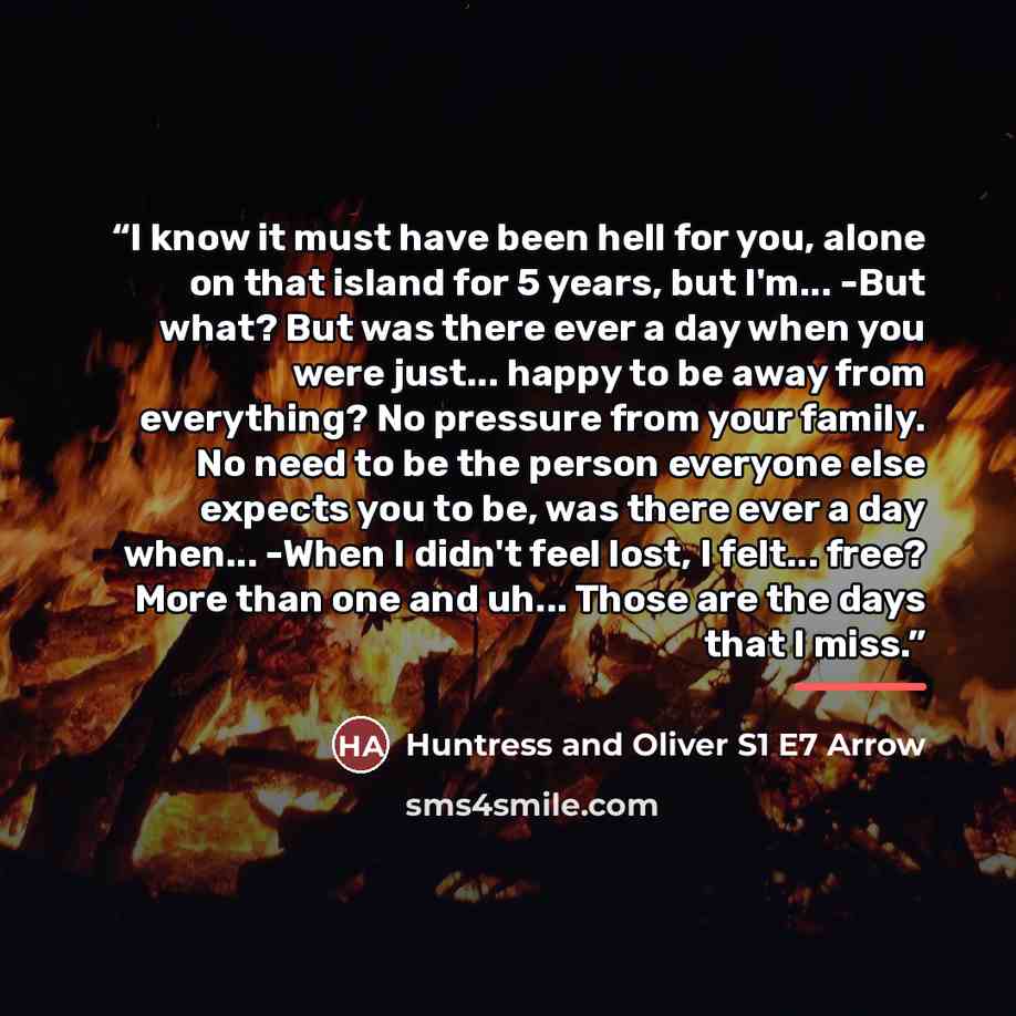 “I know it must have been hell for you, alone on that island for 5 years, but I'm... -But what? But was there ever a day when you were just... happy to be away from everything? No pressure from your family. No need to be the person everyone else expects you to be, was there ever a day when... -When…” quote by Huntress and Oliver S1 E7 Arrow