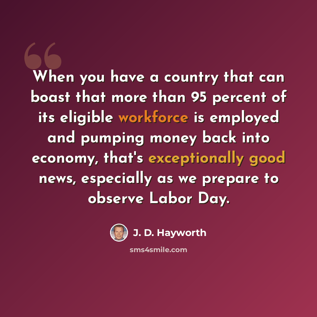 “When you have a country that can boast that more than 95 percent of its eligible workforce is employed and pumping money back into economy, that's exceptionally good news, especially as we prepare to observe Labor Day.” quote by J. D. Hayworth
