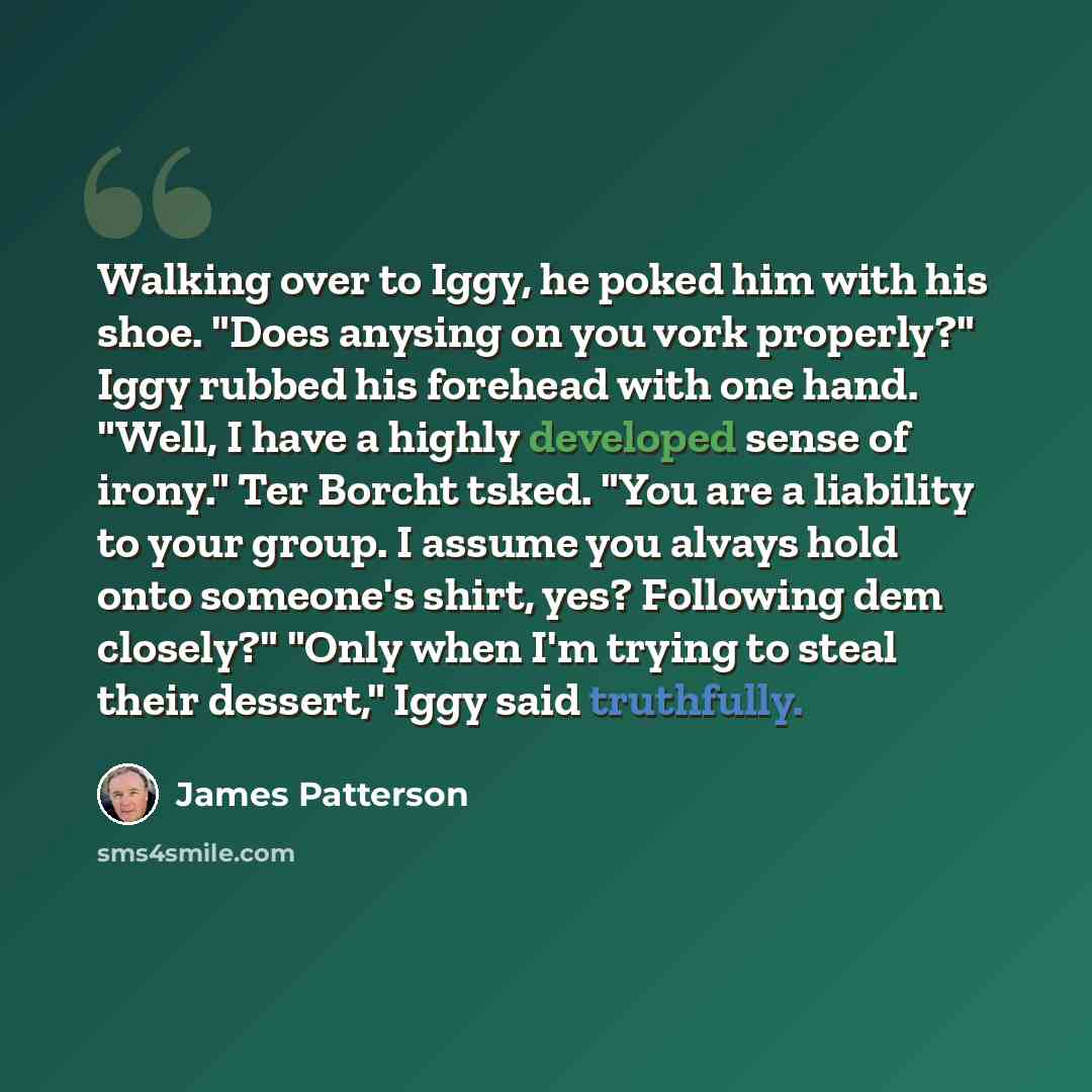 “Walking over to Iggy, he poked him with his shoe. "Does anysing on you vork properly?" Iggy rubbed his forehead with one hand. "Well, I have a highly developed sense of irony." Ter Borcht tsked. "You are a liability to your group. I assume you alvays hold onto someone's shirt, yes? Following dem…” quote by James Patterson