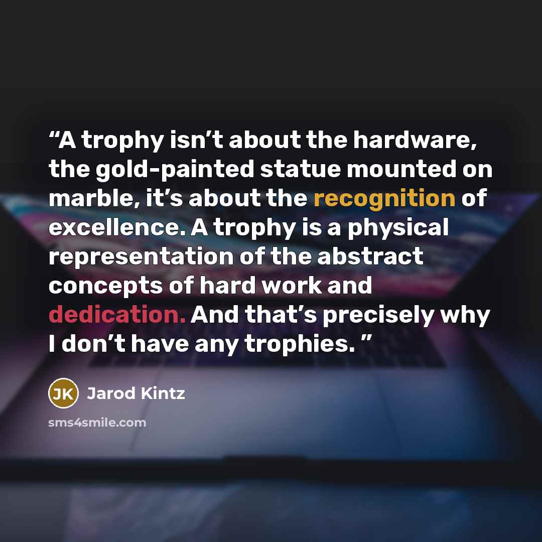 “A trophy isn’t about the hardware, the gold-painted statue mounted on marble, it’s about the recognition of excellence. A trophy is a physical representation of the abstract concepts of hard work and dedication. And that’s precisely why I don’t have any trophies.” quote by Jarod Kintz