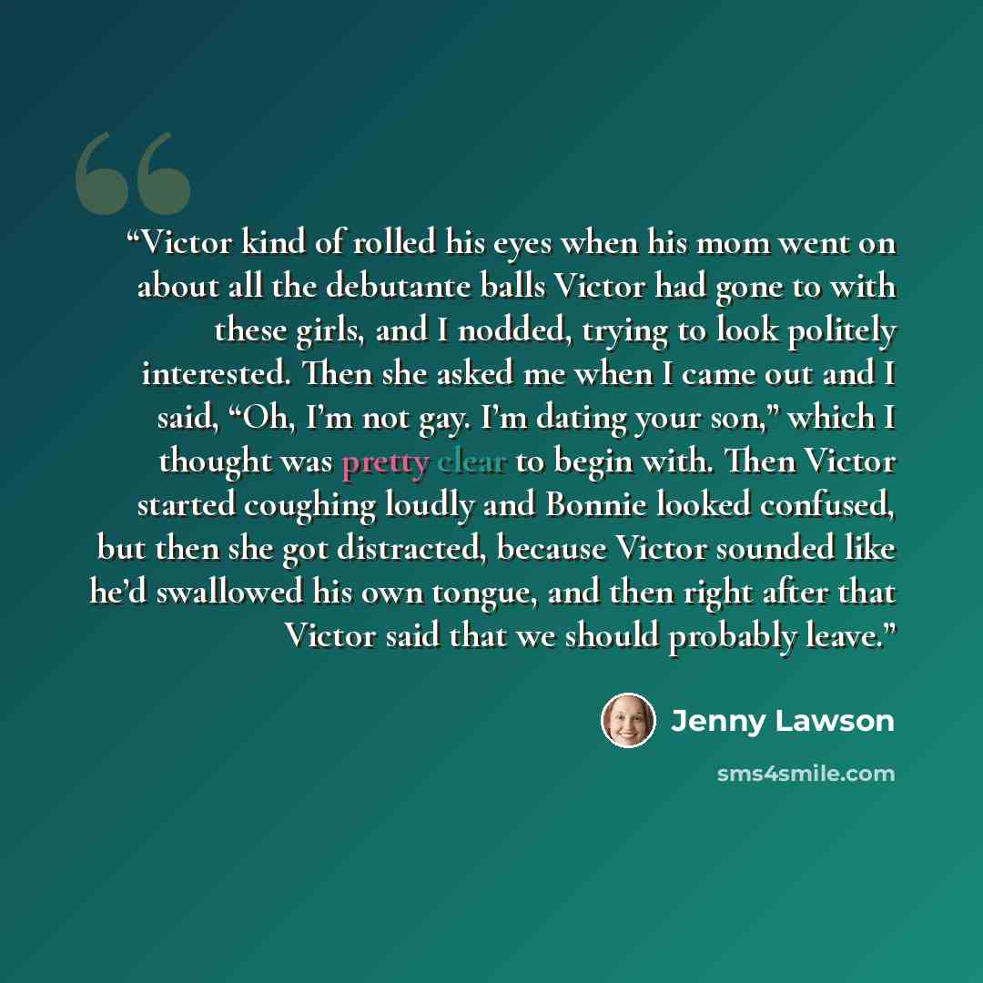 “Victor kind of rolled his eyes when his mom went on about all the debutante balls Victor had gone to with these girls, and I nodded, trying to look politely interested. Then she asked me when I came out and I said, “Oh, I’m not gay. I’m dating your son,” which I thought was pretty clear to begin…” quote by Jenny Lawson