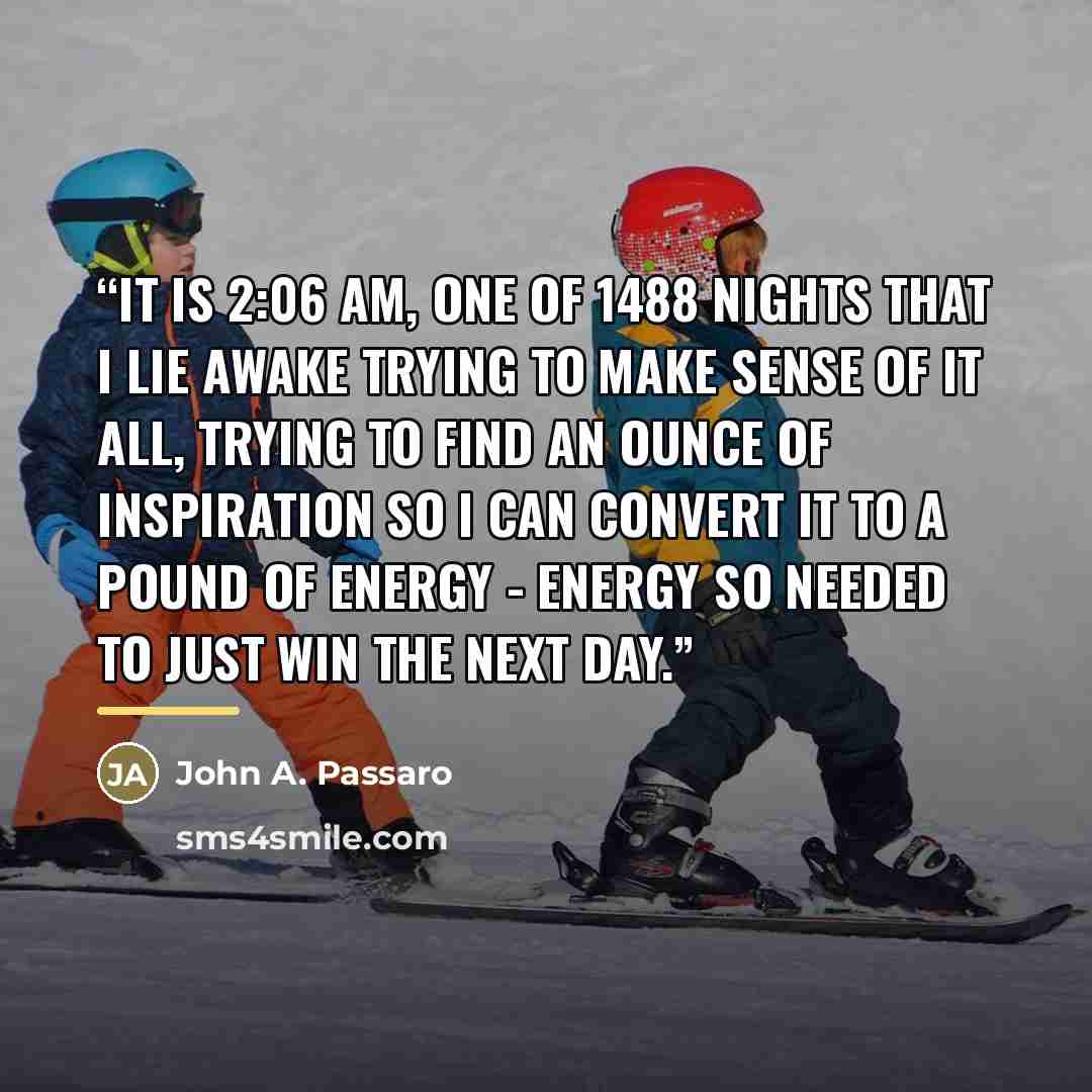 “It is 2:06 am, one of 1488 nights that I lie awake trying to make sense of it all, trying to find an ounce of inspiration so I can convert it to a pound of energy - Energy so needed to just win the next day.” quote by John A. Passaro
