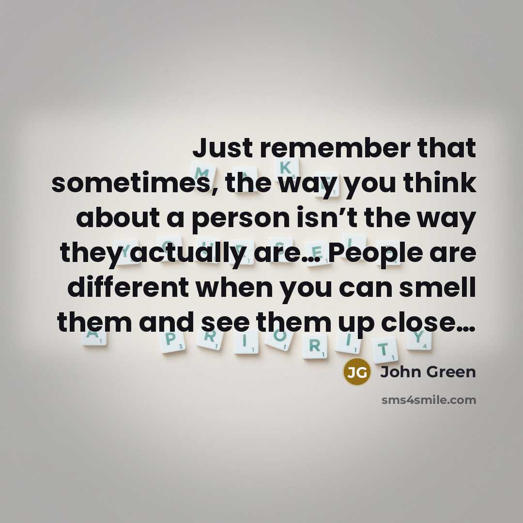 “Just remember that sometimes, the way you think about a person isn’t the way they actually are… People are different when you can smell them and see them up close…” quote by John Green
