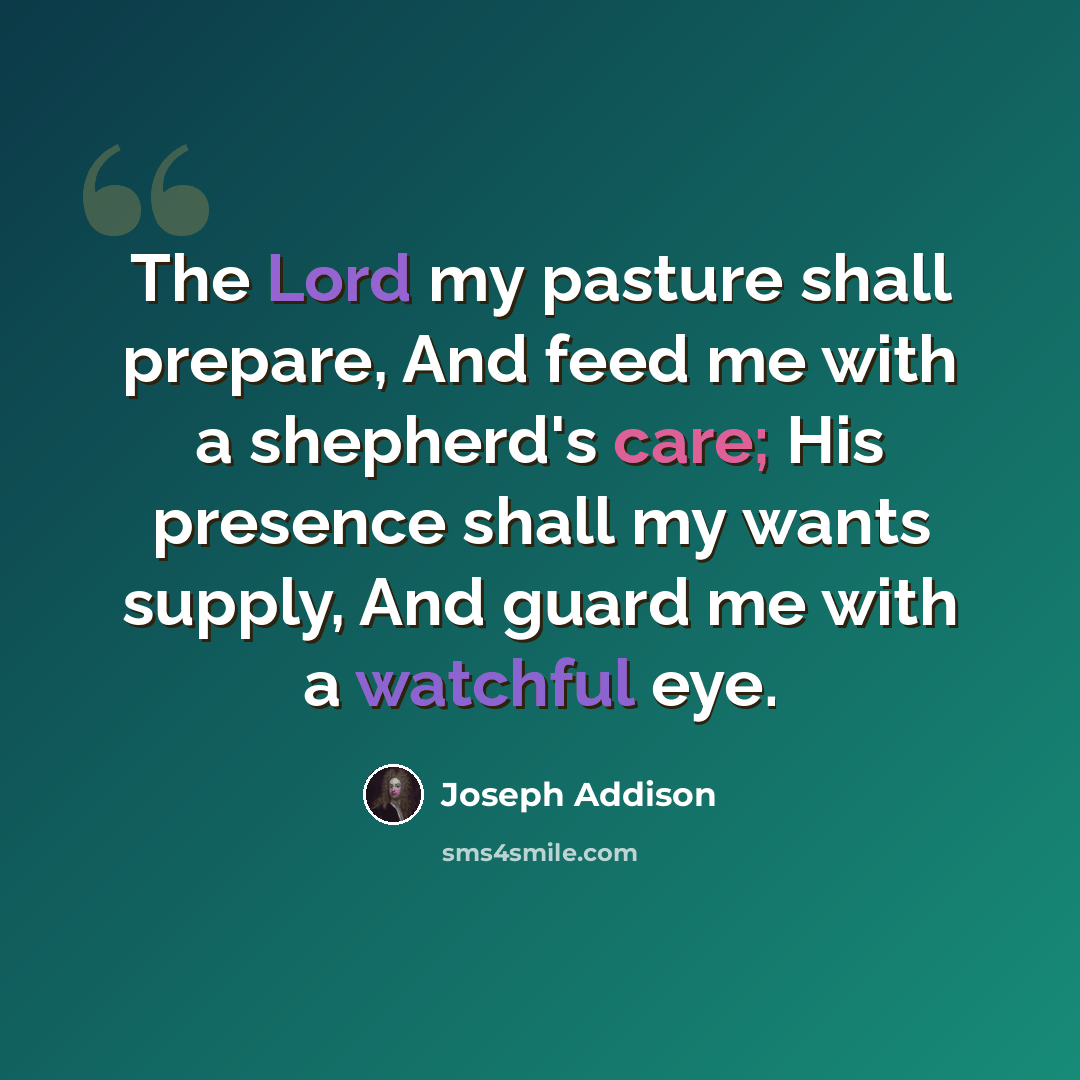 “The Lord my pasture shall prepare, And feed me with a shepherd's care; His presence shall my wants supply, And guard me with a watchful eye.” quote by Joseph Addison