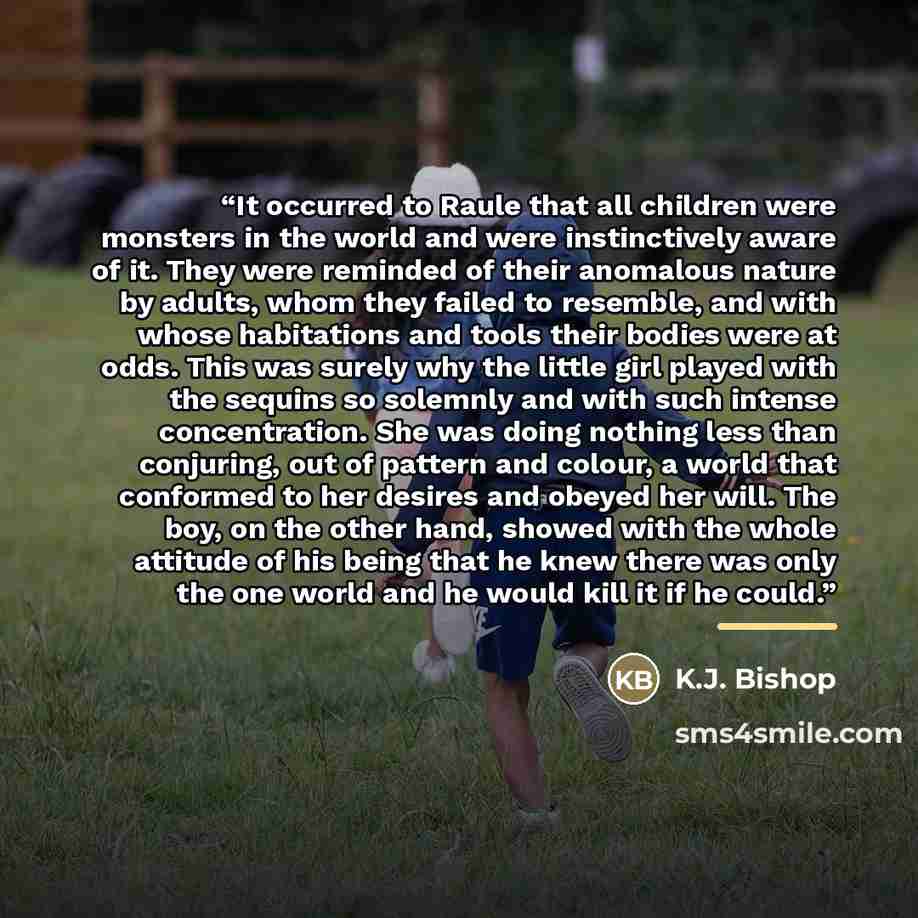 “It occurred to Raule that all children were monsters in the world and were instinctively aware of it. They were reminded of their anomalous nature by adults, whom they failed to resemble, and with whose habitations and tools their bodies were at odds. This was surely why the little girl played…” quote by K.J. Bishop