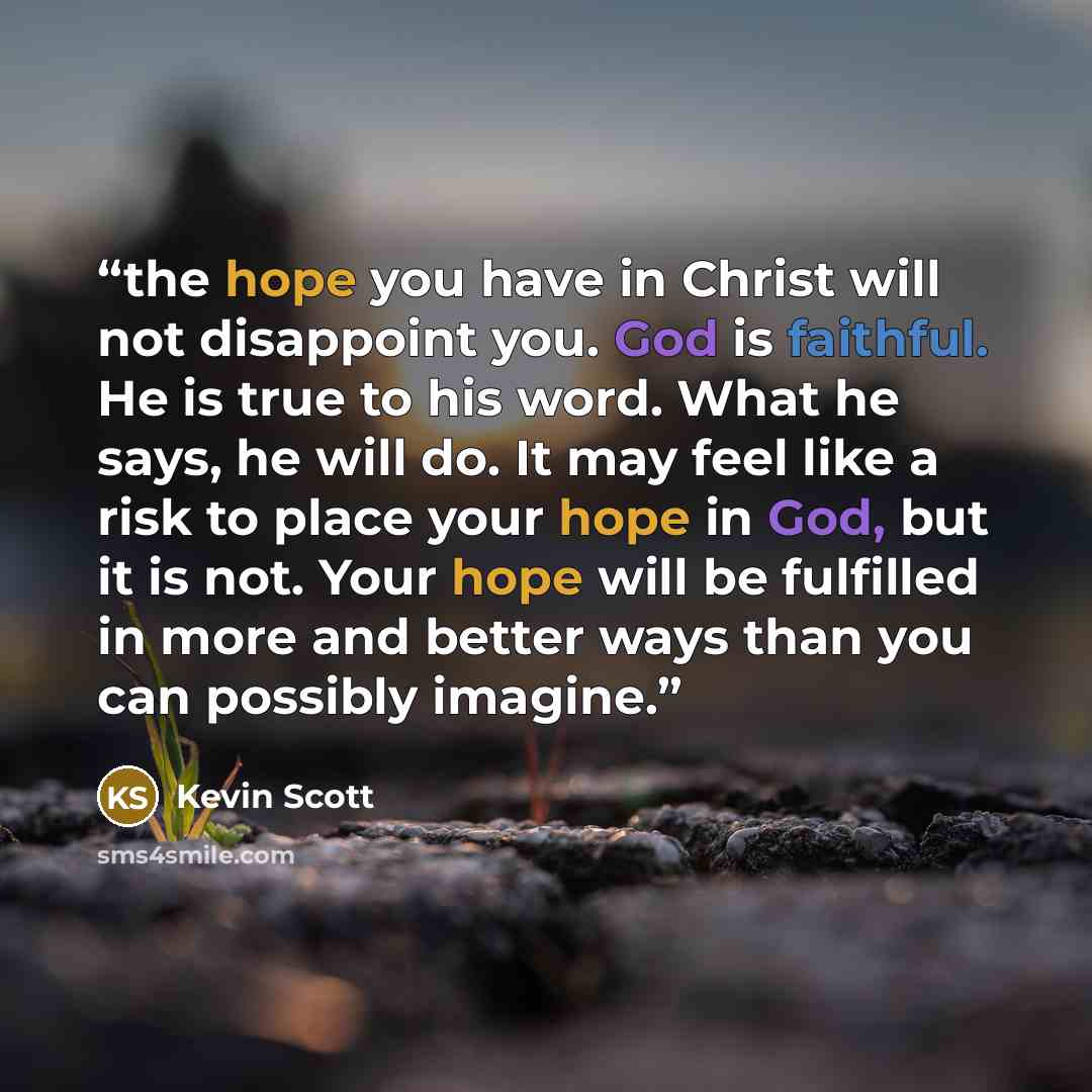 “the hope you have in Christ will not disappoint you. God is faithful. He is true to his word. What he says, he will do. It may feel like a risk to place your hope in God, but it is not. Your hope will be fulfilled in more and better ways than you can possibly imagine.” quote by Kevin Scott