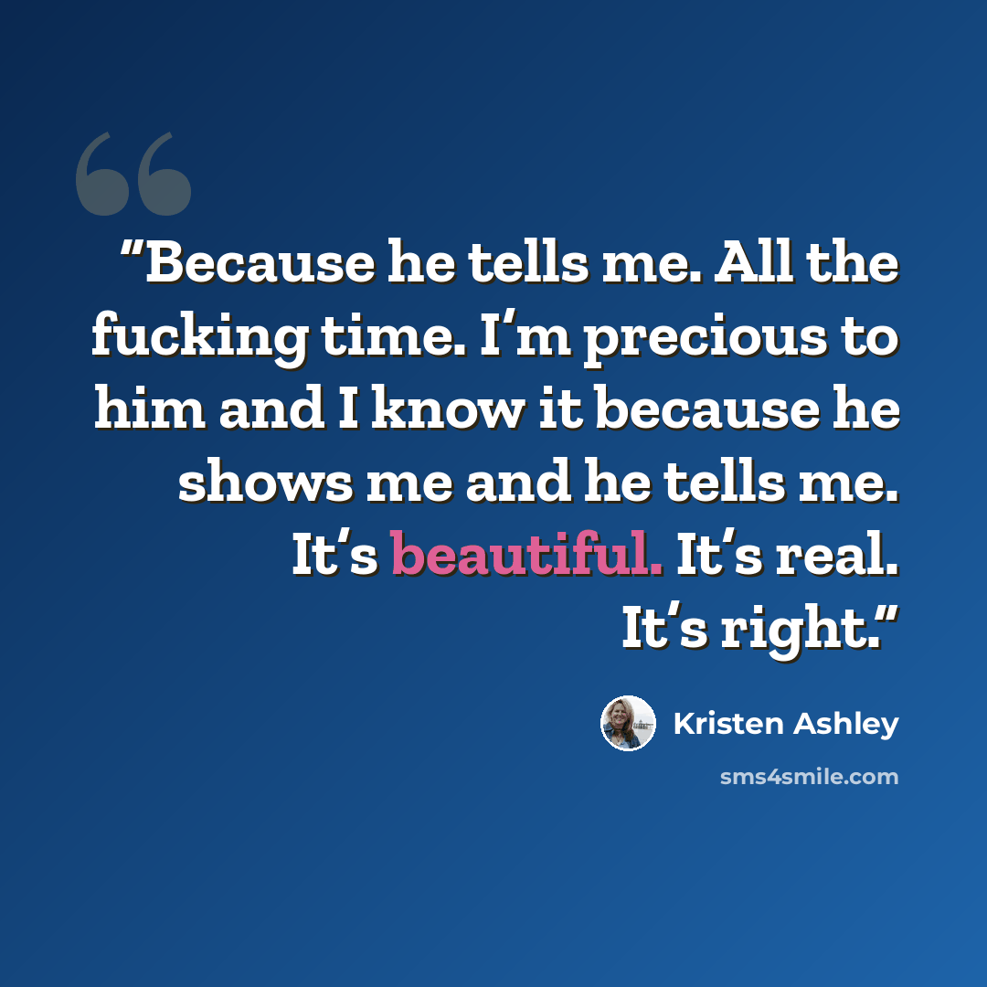 “Because he tells me. All the fucking time. I’m precious to him and I know it because he shows me and he tells me. It’s beautiful. It’s real. It’s right.” quote by Kristen Ashley