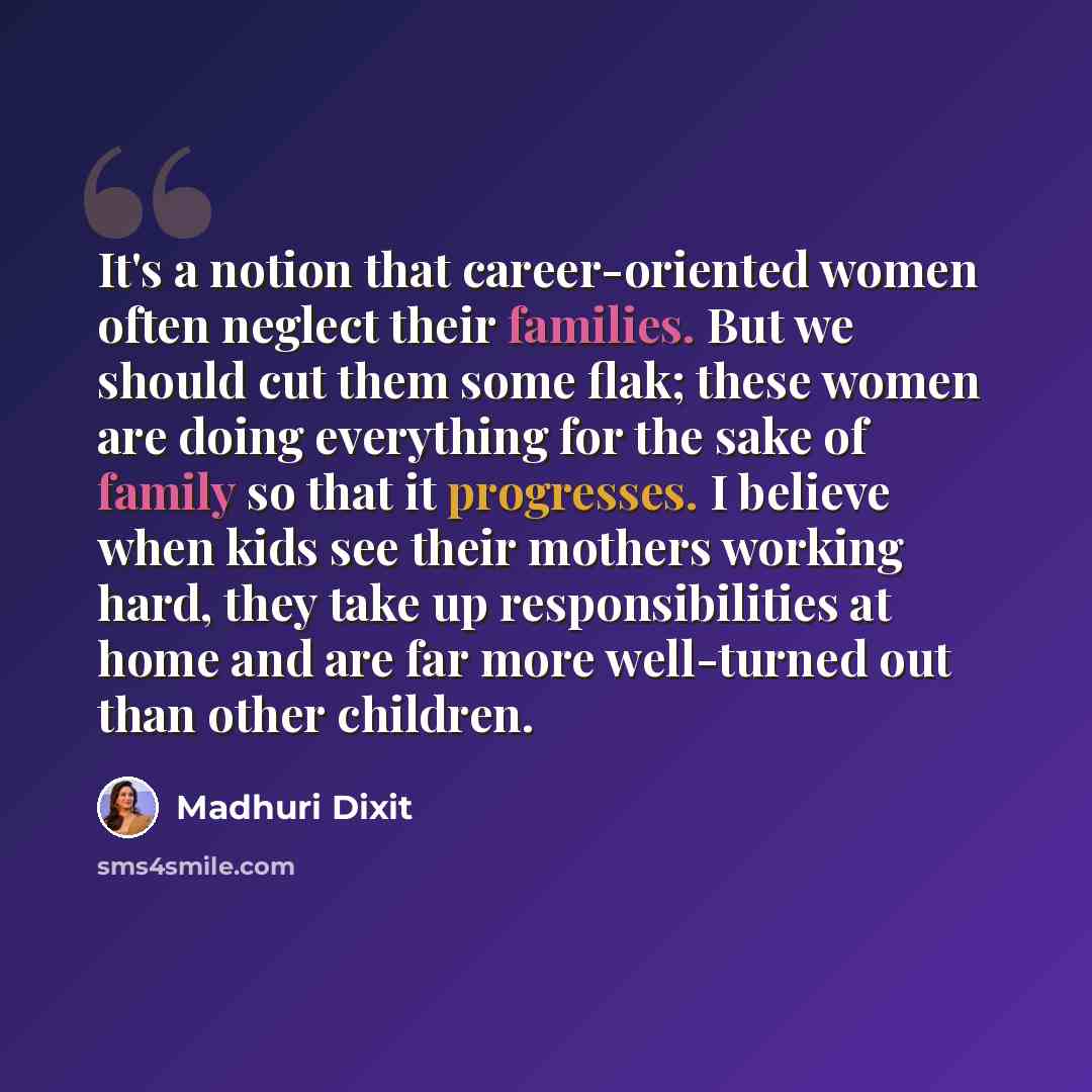“It's a notion that career-oriented women often neglect their families. But we should cut them some flak; these women are doing everything for the sake of family so that it progresses. I believe when kids see their mothers working hard, they take up responsibilities at home and are far more…” quote by Madhuri Dixit